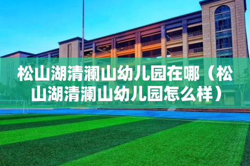 松山湖清澜山幼儿园在哪（松山湖清澜山幼儿园怎么样）