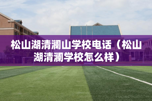 松山湖清澜山学校电话（松山湖清澜学校怎么样）