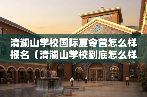 清澜山学校国际夏令营怎么样报名（清澜山学校到底怎么样）