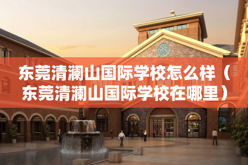 东莞清澜山国际学校怎么样（东莞清澜山国际学校在哪里）