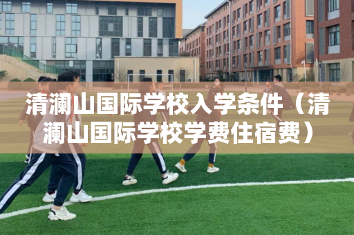 清澜山国际学校入学条件（清澜山国际学校学费住宿费）