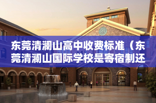 东莞清澜山高中收费标准（东莞清澜山国际学校是寄宿制还是走读也可以）