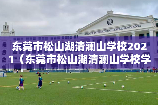 东莞市松山湖清澜山学校2021（东莞市松山湖清澜山学校学费）