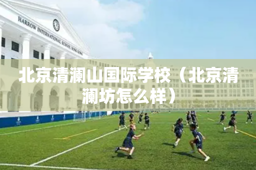 北京清澜山国际学校（北京清澜坊怎么样）