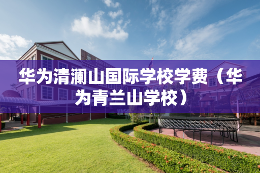 华为清澜山国际学校学费（华为青兰山学校）