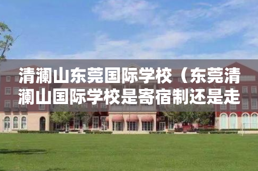 清澜山东莞国际学校（东莞清澜山国际学校是寄宿制还是走读也可以）