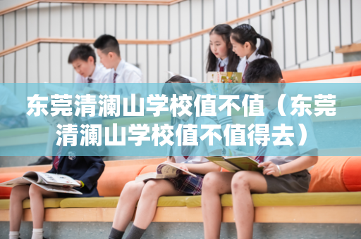 东莞清澜山学校值不值（东莞清澜山学校值不值得去）
