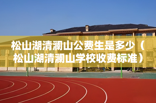 松山湖清澜山公费生是多少（松山湖清澜山学校收费标准）