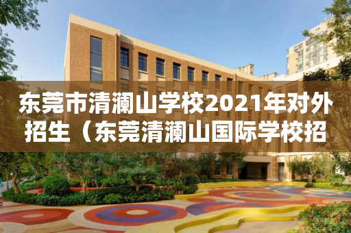 东莞市清澜山学校2021年对外招生（东莞清澜山国际学校招生电话）