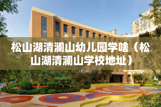松山湖清澜山幼儿园学啥（松山湖清澜山学校地址）