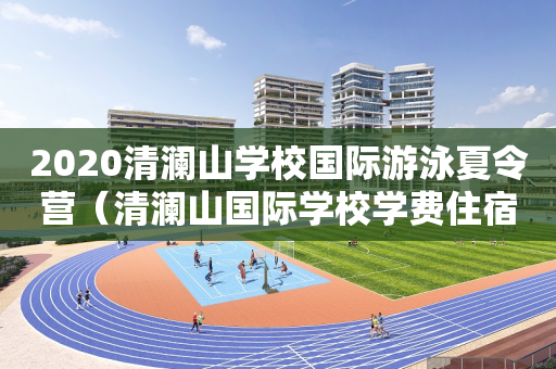 2020清澜山学校国际游泳夏令营（清澜山国际学校学费住宿费）