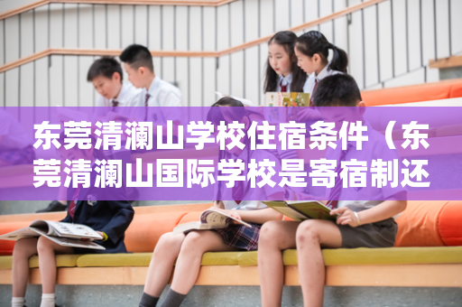东莞清澜山学校住宿条件（东莞清澜山国际学校是寄宿制还是走读也可以）