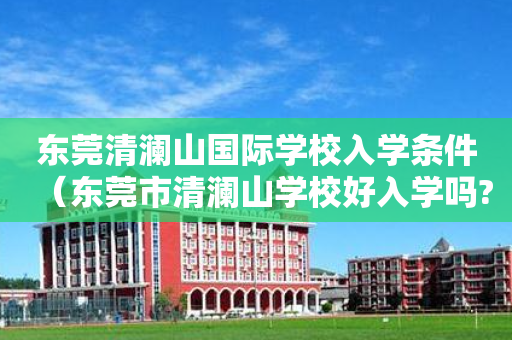 东莞清澜山国际学校入学条件（东莞市清澜山学校好入学吗?）