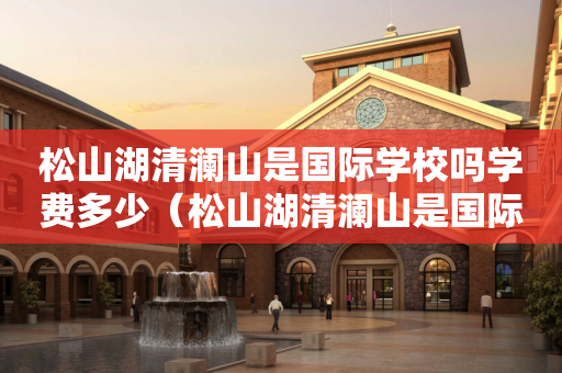 松山湖清澜山是国际学校吗学费多少（松山湖清澜山是国际学校吗学费多少钱）