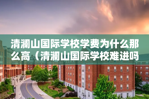 清澜山国际学校学费为什么那么高（清澜山国际学校难进吗）