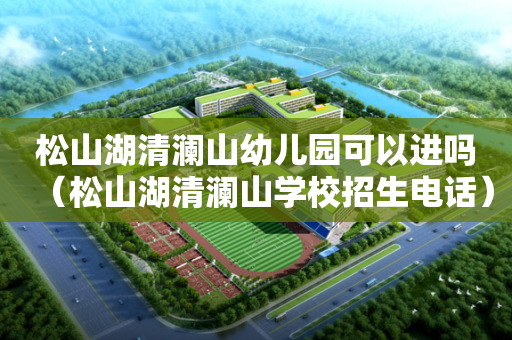 松山湖清澜山幼儿园可以进吗（松山湖清澜山学校招生电话）