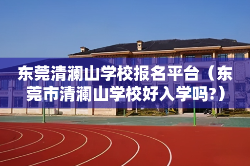 东莞清澜山学校报名平台（东莞市清澜山学校好入学吗?）