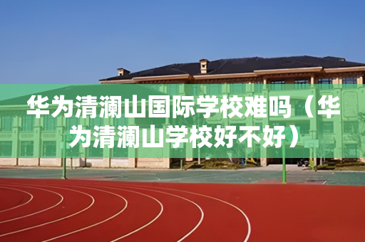 华为清澜山国际学校难吗（华为清澜山学校好不好）