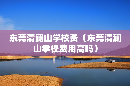 东莞清澜山学校费（东莞清澜山学校费用高吗）