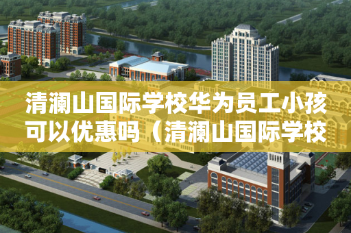 清澜山国际学校华为员工小孩可以优惠吗（清澜山国际学校待遇）