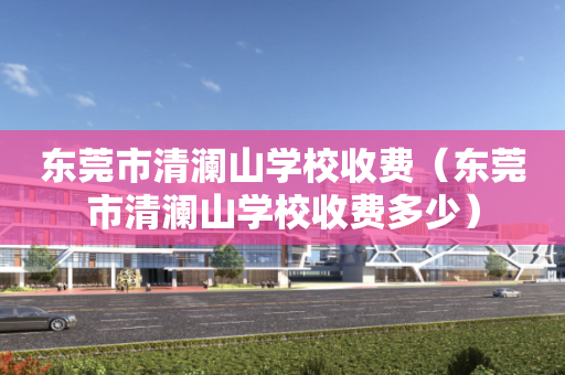 东莞市清澜山学校收费（东莞市清澜山学校收费多少）
