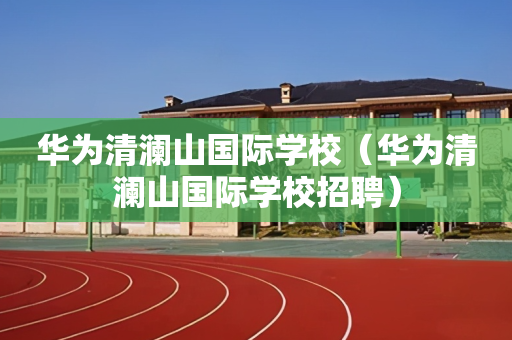 华为清澜山国际学校（华为清澜山国际学校招聘）