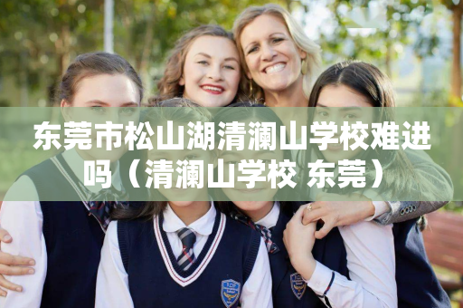 东莞市松山湖清澜山学校难进吗（清澜山学校 东莞）