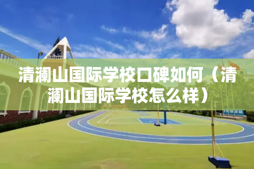 清澜山国际学校口碑如何（清澜山国际学校怎么样）
