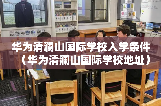 华为清澜山国际学校入学条件（华为清澜山国际学校地址）
