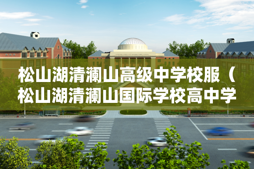 松山湖清澜山高级中学校服（松山湖清澜山国际学校高中学费）