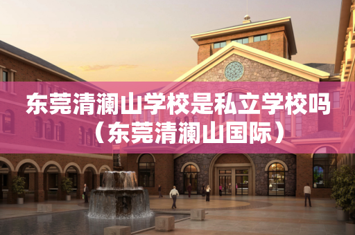 东莞清澜山学校是私立学校吗（东莞清澜山国际）