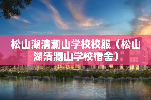 松山湖清澜山学校校服（松山湖清澜山学校宿舍）