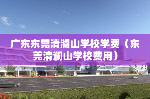广东东莞清澜山学校学费（东莞清澜山学校费用）