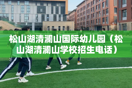 松山湖清澜山国际幼儿园（松山湖清澜山学校招生电话）