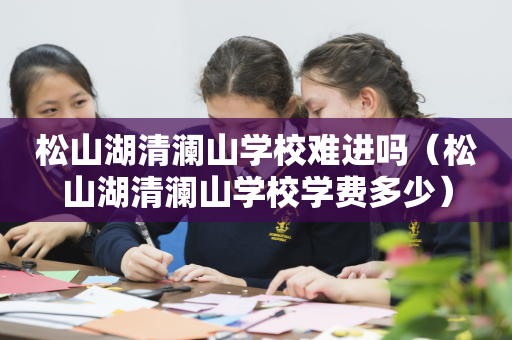 松山湖清澜山学校难进吗（松山湖清澜山学校学费多少）