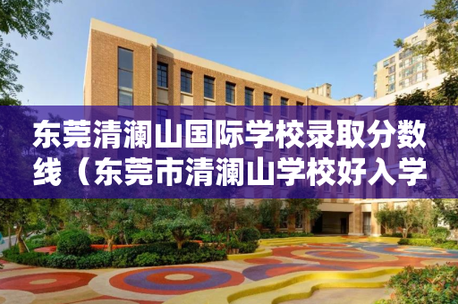 东莞清澜山国际学校录取分数线（东莞市清澜山学校好入学吗?）