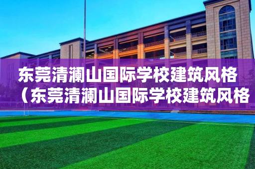 东莞清澜山国际学校建筑风格（东莞清澜山国际学校建筑风格是什么）