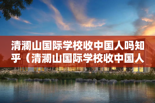 清澜山国际学校收中国人吗知乎（清澜山国际学校收中国人吗知乎）