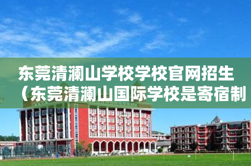 东莞清澜山学校学校官网招生（东莞清澜山国际学校是寄宿制还是走读也可以）