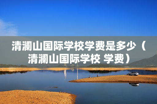 清澜山国际学校学费是多少（清澜山国际学校 学费）