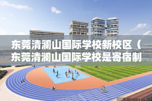 东莞清澜山国际学校新校区（东莞清澜山国际学校是寄宿制还是走读也可以）