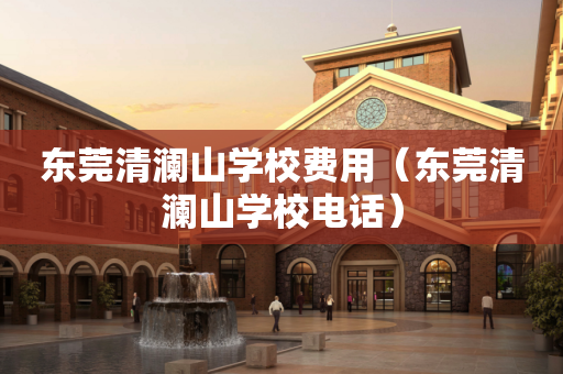 东莞清澜山学校费用（东莞清澜山学校电话）