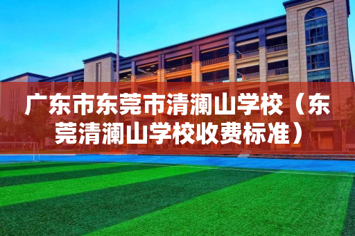 广东市东莞市清澜山学校（东莞清澜山学校收费标准）