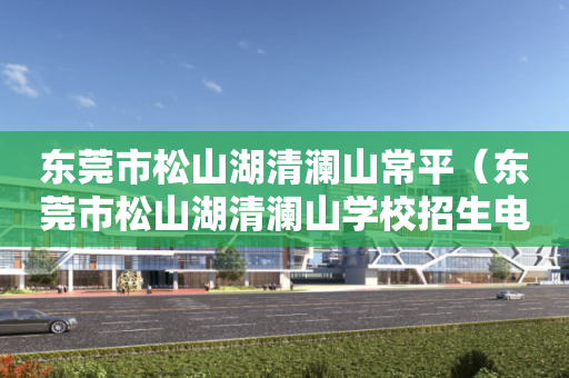 东莞市松山湖清澜山常平（东莞市松山湖清澜山学校招生电话号码）