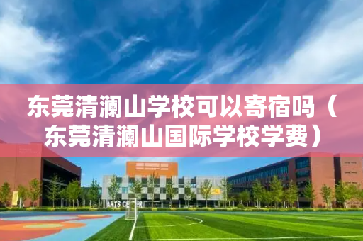 东莞清澜山学校可以寄宿吗（东莞清澜山国际学校学费）