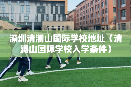 深圳清澜山国际学校地址（清澜山国际学校入学条件）