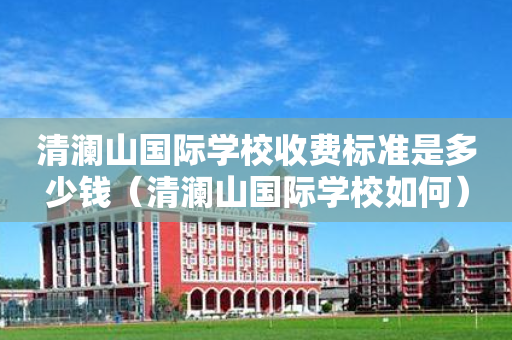 清澜山国际学校收费标准是多少钱（清澜山国际学校如何）