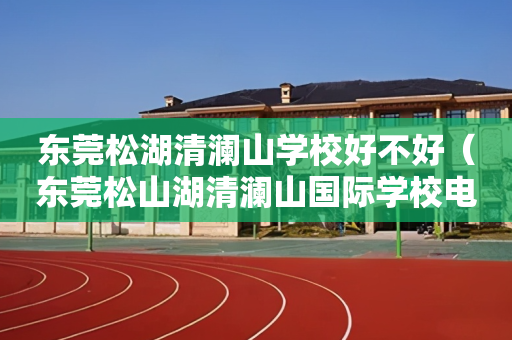 东莞松湖清澜山学校好不好（东莞松山湖清澜山国际学校电话小学部电话）