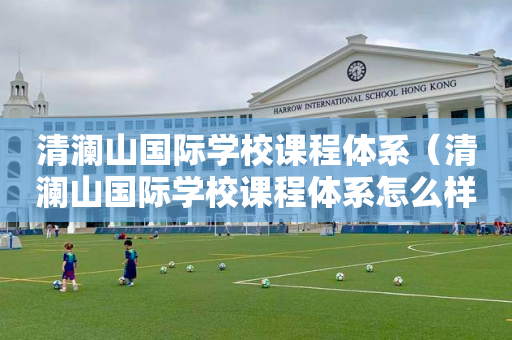 清澜山国际学校课程体系（清澜山国际学校课程体系怎么样）