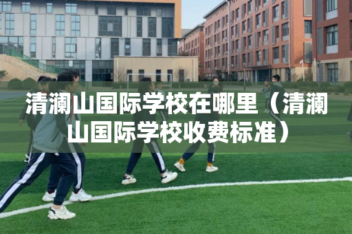 清澜山国际学校在哪里（清澜山国际学校收费标准）